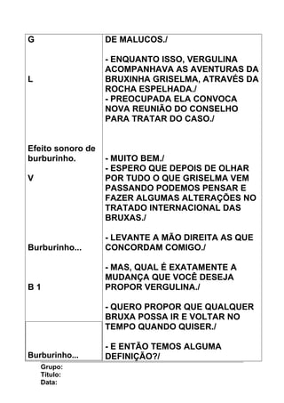 G
L
Efeito sonoro de
burburinho.
V
Burburinho...
B 1
Burburinho...
DE MALUCOS./
- ENQUANTO ISSO, VERGULINA
ACOMPANHAVA AS AVENTURAS DA
BRUXINHA GRISELMA, ATRAVÉS DA
ROCHA ESPELHADA./
- PREOCUPADA ELA CONVOCA
NOVA REUNIÃO DO CONSELHO
PARA TRATAR DO CASO./
- MUITO BEM./
- ESPERO QUE DEPOIS DE OLHAR
POR TUDO O QUE GRISELMA VEM
PASSANDO PODEMOS PENSAR E
FAZER ALGUMAS ALTERAÇÕES NO
TRATADO INTERNACIONAL DAS
BRUXAS./
- LEVANTE A MÃO DIREITA AS QUE
CONCORDAM COMIGO./
- MAS, QUAL É EXATAMENTE A
MUDANÇA QUE VOCÊ DESEJA
PROPOR VERGULINA./
- QUERO PROPOR QUE QUALQUER
BRUXA POSSA IR E VOLTAR NO
TEMPO QUANDO QUISER./
- E ENTÃO TEMOS ALGUMA
DEFINIÇÃO?/
Grupo:
Título:
Data:
 