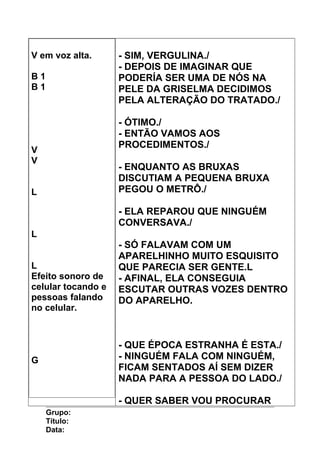 V em voz alta.
B 1
B 1
V
V
L
L
L
Efeito sonoro de
celular tocando e
pessoas falando
no celular.
G
- SIM, VERGULINA./
- DEPOIS DE IMAGINAR QUE
PODERÍA SER UMA DE NÓS NA
PELE DA GRISELMA DECIDIMOS
PELA ALTERAÇÃO DO TRATADO./
- ÓTIMO./
- ENTÃO VAMOS AOS
PROCEDIMENTOS./
- ENQUANTO AS BRUXAS
DISCUTIAM A PEQUENA BRUXA
PEGOU O METRÔ./
- ELA REPAROU QUE NINGUÉM
CONVERSAVA./
- SÓ FALAVAM COM UM
APARELHINHO MUITO ESQUISITO
QUE PARECIA SER GENTE.L
- AFINAL, ELA CONSEGUIA
ESCUTAR OUTRAS VOZES DENTRO
DO APARELHO.
- QUE ÉPOCA ESTRANHA É ESTA./
- NINGUÉM FALA COM NINGUÉM,
FICAM SENTADOS AÍ SEM DIZER
NADA PARA A PESSOA DO LADO./
- QUER SABER VOU PROCURAR
Grupo:
Título:
Data:
 