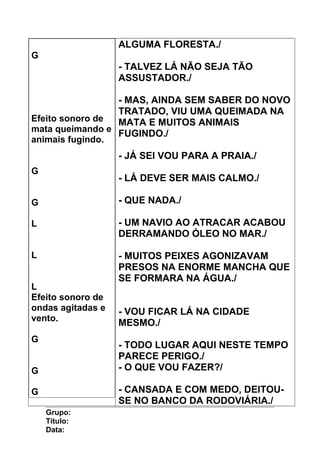 G
Efeito sonoro de
mata queimando e
animais fugindo.
G
G
L
L
L
Efeito sonoro de
ondas agitadas e
vento.
G
G
G
ALGUMA FLORESTA./
- TALVEZ LÁ NÃO SEJA TÃO
ASSUSTADOR./
- MAS, AINDA SEM SABER DO NOVO
TRATADO, VIU UMA QUEIMADA NA
MATA E MUITOS ANIMAIS
FUGINDO./
- JÁ SEI VOU PARA A PRAIA./
- LÁ DEVE SER MAIS CALMO./
- QUE NADA./
- UM NAVIO AO ATRACAR ACABOU
DERRAMANDO ÓLEO NO MAR./
- MUITOS PEIXES AGONIZAVAM
PRESOS NA ENORME MANCHA QUE
SE FORMARA NA ÁGUA./
- VOU FICAR LÁ NA CIDADE
MESMO./
- TODO LUGAR AQUI NESTE TEMPO
PARECE PERIGO./
- O QUE VOU FAZER?/
- CANSADA E COM MEDO, DEITOU-
SE NO BANCO DA RODOVIÁRIA./
Grupo:
Título:
Data:
 