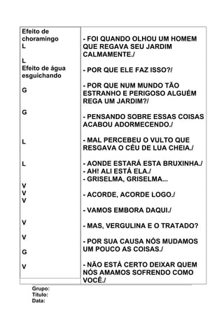 Efeito de
choramingo
L
L
Efeito de água
esguichando
G
G
L
L
V
V
V
V
V
G
V
- FOI QUANDO OLHOU UM HOMEM
QUE REGAVA SEU JARDIM
CALMAMENTE./
- POR QUE ELE FAZ ISSO?/
- POR QUE NUM MUNDO TÃO
ESTRANHO E PERIGOSO ALGUÉM
REGA UM JARDIM?/
- PENSANDO SOBRE ESSAS COISAS
ACABOU ADORMECENDO./
- MAL PERCEBEU O VULTO QUE
RESGAVA O CÉU DE LUA CHEIA./
- AONDE ESTARÁ ESTA BRUXINHA./
- AH! ALI ESTÁ ELA./
- GRISELMA, GRISELMA...
- ACORDE, ACORDE LOGO./
- VAMOS EMBORA DAQUI./
- MAS, VERGULINA E O TRATADO?
- POR SUA CAUSA NÓS MUDAMOS
UM POUCO AS COISAS./
- NÃO ESTÁ CERTO DEIXAR QUEM
NÓS AMAMOS SOFRENDO COMO
VOCÊ./
Grupo:
Título:
Data:
 