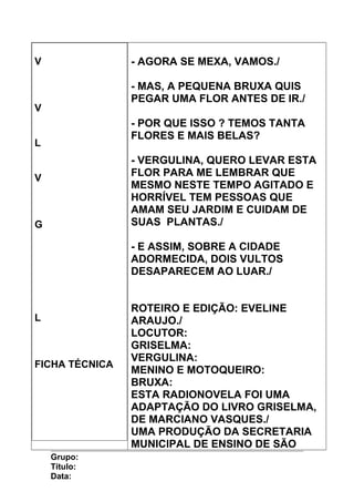 V
V
L
V
G
L
FICHA TÉCNICA
- AGORA SE MEXA, VAMOS./
- MAS, A PEQUENA BRUXA QUIS
PEGAR UMA FLOR ANTES DE IR./
- POR QUE ISSO ? TEMOS TANTA
FLORES E MAIS BELAS?
- VERGULINA, QUERO LEVAR ESTA
FLOR PARA ME LEMBRAR QUE
MESMO NESTE TEMPO AGITADO E
HORRÍVEL TEM PESSOAS QUE
AMAM SEU JARDIM E CUIDAM DE
SUAS PLANTAS./
- E ASSIM, SOBRE A CIDADE
ADORMECIDA, DOIS VULTOS
DESAPARECEM AO LUAR./
ROTEIRO E EDIÇÃO: EVELINE
ARAUJO./
LOCUTOR:
GRISELMA:
VERGULINA:
MENINO E MOTOQUEIRO:
BRUXA:
ESTA RADIONOVELA FOI UMA
ADAPTAÇÃO DO LIVRO GRISELMA,
DE MARCIANO VASQUES./
UMA PRODUÇÃO DA SECRETARIA
MUNICIPAL DE ENSINO DE SÃO
Grupo:
Título:
Data:
 