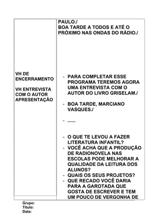 VH DE
ENCERRAMENTO
VH ENTREVISTA
COM O AUTOR
APRESENTAÇÃO
PAULO./
BOA TARDE A TODOS E ATÉ O
PRÓXIMO NAS ONDAS DO RÁDIO./
- PARA COMPLETAR ESSE
PROGRAMA TEREMOS AGORA
UMA ENTREVISTA COM O
AUTOR DO LIVRO GRISELAM./
- BOA TARDE, MARCIANO
VASQUES./
- ......
- O QUE TE LEVOU A FAZER
LITERATURA INFANTIL?
- VOCÊ ACHA QUE A PRODUÇÃO
DE RADIONOVELA NAS
ESCOLAS PODE MELHORAR A
QUALIDADE DA LEITURA DOS
ALUNOS?
- QUAIS OS SEUS PROJETOS?
- QUE RECADO VOCÊ DARIA
PARA A GAROTADA QUE
GOSTA DE ESCREVER E TEM
UM POUCO DE VERGONHA DE
Grupo:
Título:
Data:
 