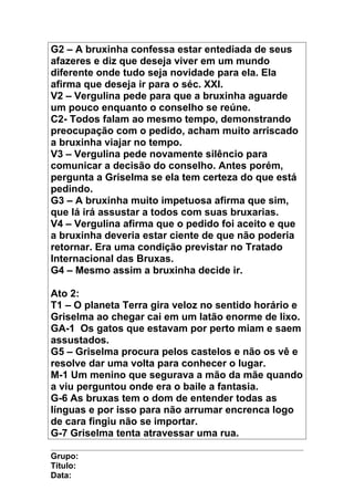 G2 – A bruxinha confessa estar entediada de seus
afazeres e diz que deseja viver em um mundo
diferente onde tudo seja novidade para ela. Ela
afirma que deseja ir para o séc. XXI.
V2 – Vergulina pede para que a bruxinha aguarde
um pouco enquanto o conselho se reúne.
C2- Todos falam ao mesmo tempo, demonstrando
preocupação com o pedido, acham muito arriscado
a bruxinha viajar no tempo.
V3 – Vergulina pede novamente silêncio para
comunicar a decisão do conselho. Antes porém,
pergunta a Griselma se ela tem certeza do que está
pedindo.
G3 – A bruxinha muito impetuosa afirma que sim,
que lá irá assustar a todos com suas bruxarias.
V4 – Vergulina afirma que o pedido foi aceito e que
a bruxinha deveria estar ciente de que não poderia
retornar. Era uma condição previstar no Tratado
Internacional das Bruxas.
G4 – Mesmo assim a bruxinha decide ir.
Ato 2:
T1 – O planeta Terra gira veloz no sentido horário e
Griselma ao chegar cai em um latão enorme de lixo.
GA-1 Os gatos que estavam por perto miam e saem
assustados.
G5 – Griselma procura pelos castelos e não os vê e
resolve dar uma volta para conhecer o lugar.
M-1 Um menino que segurava a mão da mãe quando
a viu perguntou onde era o baile a fantasia.
G-6 As bruxas tem o dom de entender todas as
línguas e por isso para não arrumar encrenca logo
de cara fingiu não se importar.
G-7 Griselma tenta atravessar uma rua.
Grupo:
Título:
Data:
 