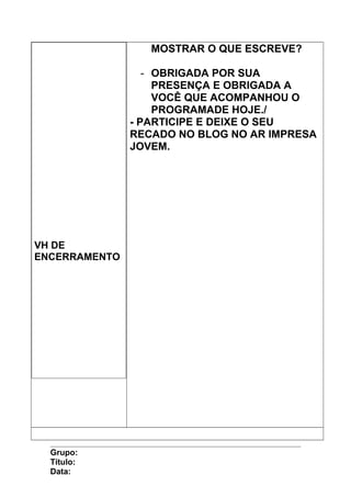 VH DE
ENCERRAMENTO
MOSTRAR O QUE ESCREVE?
- OBRIGADA POR SUA
PRESENÇA E OBRIGADA A
VOCÊ QUE ACOMPANHOU O
PROGRAMADE HOJE./
- PARTICIPE E DEIXE O SEU
RECADO NO BLOG NO AR IMPRESA
JOVEM.
Grupo:
Título:
Data:
 