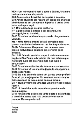 MO-1 Um motoqueiro vem a toda e buzina, chama-a
de louca e sai em disparada.
G-8 Assustada a bruxinha corre para a calçada.
G-9 Ainda aturdida ela repara um grupo de crianças
abandonadas em uma praça. E pensa a bruxa deve
estar solta por aqui.
L-1 Um ladrão foge de uma joalheria.
P-1 a polícia liga a sirene e sai atirando, em
perseguição ao bandido.
G-10 Griselma totalmente apavorada chega em um
viaduto.
ME-1 Uma família inteira estava abrigada para
passar a noite inclusive com um bebê que chorava.
G-11- Griselma então pensa que nem nas suas
piores malvadezas pensaria em ver uma cena
dessas.
G- 12 Já falando sozinha, o que é meio comum ver
aqui em São Paulo, a bruxinha diz que achava que
no futuro tudo era divertido mas não tudo é
assustador.
G-13 Griselma então decide voar em sua vassoura.
G-14 Griselma vê um menino jogando videogame e
quase adormece.
G-15 Ela não entende como um garoto pode preferir
ficar ali parado jogando. No seu tempo as crianças
brincavam ao ar livre e uma com as outras.
Lo- 1 Numa vitrine de uma loja uma televisão estava
ligada.
G-16 A bruxinha tenta entender o que é aquela
caixa mágica.
G-17 Finalmente depois de tanto susto e estranheza
a bruxinha pensa que não poderá viver neste
mundo. Mas o que fazer?
Grupo:
Título:
Data:
 