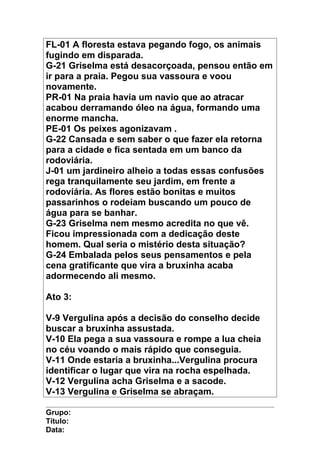 FL-01 A floresta estava pegando fogo, os animais
fugindo em disparada.
G-21 Griselma está desacorçoada, pensou então em
ir para a praia. Pegou sua vassoura e voou
novamente.
PR-01 Na praia havia um navio que ao atracar
acabou derramando óleo na água, formando uma
enorme mancha.
PE-01 Os peixes agonizavam .
G-22 Cansada e sem saber o que fazer ela retorna
para a cidade e fica sentada em um banco da
rodoviária.
J-01 um jardineiro alheio a todas essas confusões
rega tranquilamente seu jardim, em frente a
rodoviária. As flores estão bonitas e muitos
passarinhos o rodeiam buscando um pouco de
água para se banhar.
G-23 Griselma nem mesmo acredita no que vê.
Ficou impressionada com a dedicação deste
homem. Qual seria o mistério desta situação?
G-24 Embalada pelos seus pensamentos e pela
cena gratificante que vira a bruxinha acaba
adormecendo ali mesmo.
Ato 3:
V-9 Vergulina após a decisão do conselho decide
buscar a bruxinha assustada.
V-10 Ela pega a sua vassoura e rompe a lua cheia
no céu voando o mais rápido que conseguia.
V-11 Onde estaria a bruxinha...Vergulina procura
identificar o lugar que vira na rocha espelhada.
V-12 Vergulina acha Griselma e a sacode.
V-13 Vergulina e Griselma se abraçam.
Grupo:
Título:
Data:
 