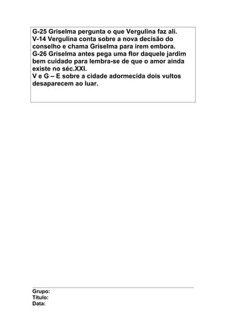 G-25 Griselma pergunta o que Vergulina faz ali.
V-14 Vergulina conta sobre a nova decisão do
conselho e chama Griselma para irem embora.
G-26 Griselma antes pega uma flor daquele jardim
bem cuidado para lembra-se de que o amor ainda
existe no séc.XXI.
V e G – E sobre a cidade adormecida dois vultos
desaparecem ao luar.
Grupo:
Título:
Data:
 