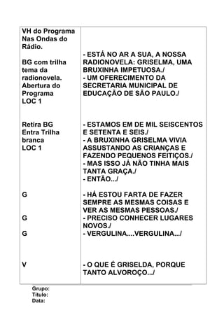 VH do Programa
Nas Ondas do
Rádio.
BG com trilha
tema da
radionovela.
Abertura do
Programa
LOC 1
Retira BG
Entra Trilha
branca
LOC 1
G
G
G
V
- ESTÁ NO AR A SUA, A NOSSA
RADIONOVELA: GRISELMA, UMA
BRUXINHA IMPETUOSA./
- UM OFERECIMENTO DA
SECRETARIA MUNICIPAL DE
EDUCAÇÃO DE SÃO PAULO./
- ESTAMOS EM DE MIL SEISCENTOS
E SETENTA E SEIS./
- A BRUXINHA GRISELMA VIVIA
ASSUSTANDO AS CRIANÇAS E
FAZENDO PEQUENOS FEITIÇOS./
- MAS ISSO JÁ NÃO TINHA MAIS
TANTA GRAÇA./
- ENTÃO.../
- HÁ ESTOU FARTA DE FAZER
SEMPRE AS MESMAS COISAS E
VER AS MESMAS PESSOAS./
- PRECISO CONHECER LUGARES
NOVOS./
- VERGULINA....VERGULINA.../
- O QUE É GRISELDA, PORQUE
TANTO ALVOROÇO.../
Grupo:
Título:
Data:
 