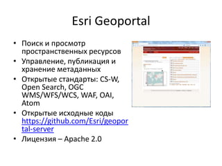 Esri Geoportal
• Поиск и просмотр
пространственных ресурсов
• Управление, публикация и
хранение метаданных
• Открытые стандарты: CS-W,
Open Search, OGC
WMS/WFS/WCS, WAF, OAI,
Atom
• Открытые исходные коды
https://github.com/Esri/geopor
tal-server
• Лицензия – Apache 2.0
 