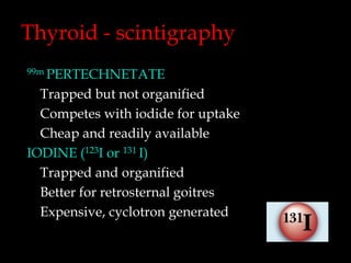 Thyroid - scintigraphy
99m PERTECHNETATE

Trapped but not organified
Competes with iodide for uptake
Cheap and readily available
IODINE (123I or 131 I)
Trapped and organified
Better for retrosternal goitres
Expensive, cyclotron generated

 
