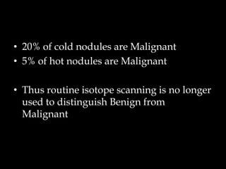 • 20% of cold nodules are Malignant
• 5% of hot nodules are Malignant
• Thus routine isotope scanning is no longer
used to distinguish Benign from
Malignant

 