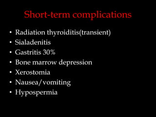 Short-term complications
•
•
•
•
•
•
•

Radiation thyroiditis(transient)
Sialadenitis
Gastritis 30%
Bone marrow depression
Xerostomia
Nausea/vomiting
Hypospermia

 