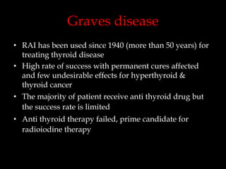 Graves disease
• RAI has been used since 1940 (more than 50 years) for
treating thyroid disease
• High rate of success with permanent cures affected
and few undesirable effects for hyperthyroid &
thyroid cancer

• The majority of patient receive anti thyroid drug but
the success rate is limited
• Anti thyroid therapy failed, prime candidate for
radioiodine therapy

 