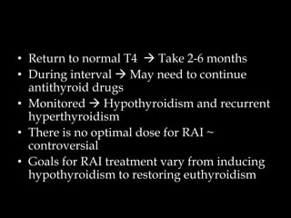 • Return to normal T4  Take 2-6 months
• During interval  May need to continue
antithyroid drugs
• Monitored  Hypothyroidism and recurrent
hyperthyroidism
• There is no optimal dose for RAI ~
controversial
• Goals for RAI treatment vary from inducing
hypothyroidism to restoring euthyroidism

 