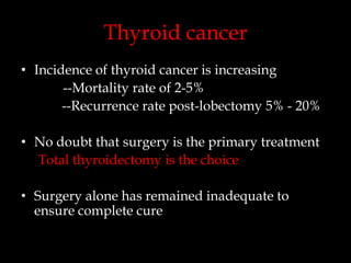 Thyroid cancer
• Incidence of thyroid cancer is increasing
--Mortality rate of 2-5%
--Recurrence rate post-lobectomy 5% - 20%
• No doubt that surgery is the primary treatment
Total thyroidectomy is the choice
• Surgery alone has remained inadequate to
ensure complete cure

 