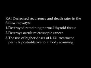 RAI Decreased recurrence and death rates in the
following ways:
1.Destroyed remaining normal thyroid tissue
2.Destroys occult microscopic cancer
3.The use of higher doses of I-131 treatment
permits post-ablative total body scanning

 