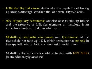 • Follicular thyroid cancer demonstrate a capability of taking
up iodine, although less than that of normal thyroid cells.
• 50% of papillary carcinomas are also able to take up iodine
and the presence of follicular elements on histology is an
indicator of iodine uptake capabilities.
• Medullary, anaplastic carcinomas and lymphomas of the
thyroid do not take up I-131, which therefore has no role in
therapy following ablation of remnant thyroid tissue.
• Medullary thyroid cancer could be treated with I-131 MIBG
(metaiodobenzylguanidine)

 