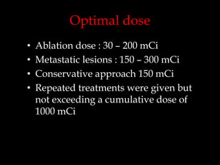 Optimal dose
•
•
•
•

Ablation dose : 30 – 200 mCi
Metastatic lesions : 150 – 300 mCi
Conservative approach 150 mCi
Repeated treatments were given but
not exceeding a cumulative dose of
1000 mCi

 