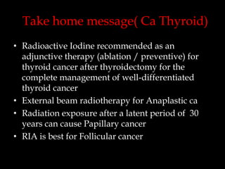 Take home message( Ca Thyroid)
• Radioactive Iodine recommended as an
adjunctive therapy (ablation / preventive) for
thyroid cancer after thyroidectomy for the
complete management of well-differentiated
thyroid cancer
• External beam radiotherapy for Anaplastic ca
• Radiation exposure after a latent period of 30
years can cause Papillary cancer
• RIA is best for Follicular cancer

 