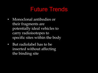 Future Trends
• Monoclonal antibodies or
their fragments are
potentially ideal vehicles to
carry radioisotopes to
specific sites within the body
• But radiolabel has to be
inserted without affecting
the binding site

 