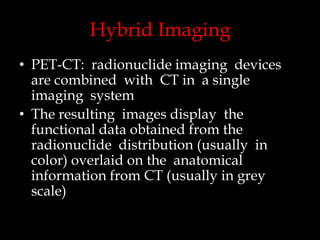 Hybrid Imaging
• PET-CT: radionuclide imaging devices
are combined with CT in a single
imaging system
• The resulting images display the
functional data obtained from the
radionuclide distribution (usually in
color) overlaid on the anatomical
information from CT (usually in grey
scale)

 