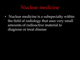 Nuclear medicine
• Nuclear medicine is a subspecialty within
the field of radiology that uses very small
amounts of radioactive material to
diagnose or treat disease

 