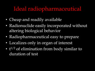 Ideal radiopharmaceutical
• Cheap and readily available
• Radionuclide easily incorporated without
altering biological behavior
• Radiopharmaceutical easy to prepare
• Localizes only in organ of interest
• t1/2 of elimination from body similar to
duration of test

 