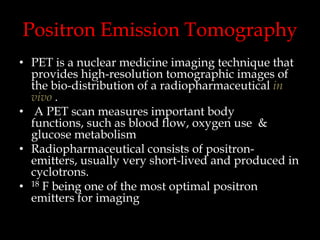 Positron Emission Tomography
• PET is a nuclear medicine imaging technique that
provides high-resolution tomographic images of
the bio-distribution of a radiopharmaceutical in
vivo .
• A PET scan measures important body
functions, such as blood flow, oxygen use &
glucose metabolism
• Radiopharmaceutical consists of positronemitters, usually very short-lived and produced in
cyclotrons.
• 18 F being one of the most optimal positron
emitters for imaging

 