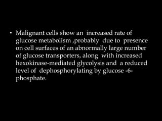 • Malignant cells show an increased rate of
glucose metabolism ,probably due to presence
on cell surfaces of an abnormally large number
of glucose transporters, along with increased
hexokinase-mediated glycolysis and a reduced
level of dephosphorylating by glucose -6phosphate.

 