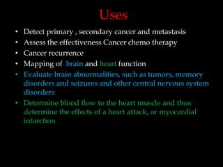 Uses
Detect primary , secondary cancer and metastasis
Assess the effectiveness Cancer chemo therapy
Cancer recurrence
Mapping of brain and heart function
Evaluate brain abnormalities, such as tumors, memory
disorders and seizures and other central nervous system
disorders
• Determine blood flow to the heart muscle and thus
determine the effects of a heart attack, or myocardial
infarction
•
•
•
•
•

 
