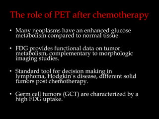The role of PET after chemotherapy
• Many neoplasms have an enhanced glucose
metabolism compared to normal tissue.
• FDG provides functional data on tumor
metabolism, complementary to morphologic
imaging studies.
• Standard tool for decision making in
lymphoma, Hodgkin`s disease, different solid
tumors post chemotherapy.

• Germ cell tumors (GCT) are characterized by a
high FDG uptake.

 