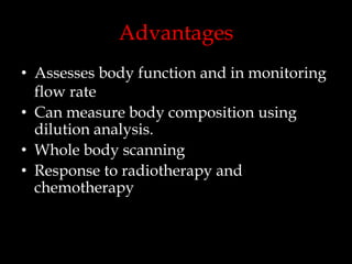 Advantages
• Assesses body function and in monitoring
flow rate
• Can measure body composition using
dilution analysis.
• Whole body scanning
• Response to radiotherapy and
chemotherapy

 