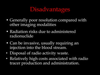 Disadvantages
• Generally poor resolution compared with
other imaging modalities
• Radiation risks due to administered
radionuclide
• Can be invasive, usually requiring an
injection into the blood stream.
• Disposal of radio activity waste.
• Relatively high costs associated with radio
tracer production and administration.

 