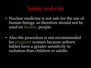 Safety and risk
• Nuclear medicine is not safe for the use of
human beings, so therefore should not be
used on healthy people.

• Also the procedure is not recommended
for pregnant women because unborn
babies have a greater sensitivity to
radiation than children or adults.

 