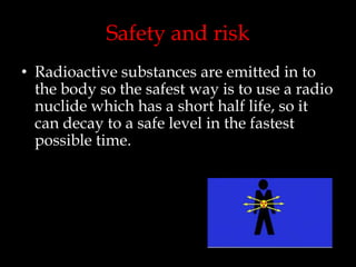 Safety and risk
• Radioactive substances are emitted in to
the body so the safest way is to use a radio
nuclide which has a short half life, so it
can decay to a safe level in the fastest
possible time.

 