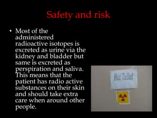 Safety and risk
• Most of the
administered
radioactive isotopes is
excreted as urine via the
kidney and bladder but
same is excreted as
perspiration and saliva.
This means that the
patient has radio active
substances on their skin
and should take extra
care when around other
people.

 