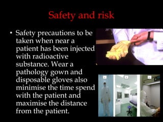 Safety and risk
• Safety precautions to be
taken when near a
patient has been injected
with radioactive
substance. Wear a
pathology gown and
disposable gloves also
minimise the time spend
with the patient and
maximise the distance
from the patient.

 