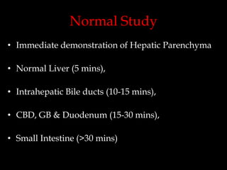 Normal Study
• Immediate demonstration of Hepatic Parenchyma
• Normal Liver (5 mins),
• Intrahepatic Bile ducts (10-15 mins),
• CBD, GB & Duodenum (15-30 mins),

• Small Intestine (>30 mins)

 