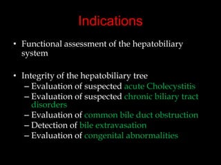 Indications
• Functional assessment of the hepatobiliary
system
• Integrity of the hepatobiliary tree
– Evaluation of suspected acute Cholecystitis
– Evaluation of suspected chronic biliary tract
disorders
– Evaluation of common bile duct obstruction
– Detection of bile extravasation
– Evaluation of congenital abnormalities

 