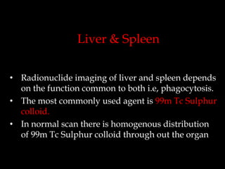 Liver & Spleen
• Radionuclide imaging of liver and spleen depends
on the function common to both i.e, phagocytosis.
• The most commonly used agent is 99m Tc Sulphur
colloid.
• In normal scan there is homogenous distribution
of 99m Tc Sulphur colloid through out the organ

 