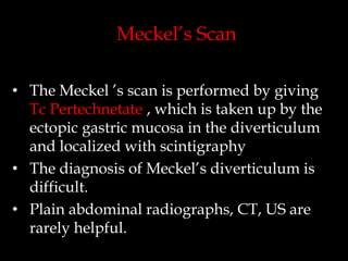 Meckel’s Scan
• The Meckel ’s scan is performed by giving
Tc Pertechnetate , which is taken up by the
ectopic gastric mucosa in the diverticulum
and localized with scintigraphy
• The diagnosis of Meckel’s diverticulum is
difficult.
• Plain abdominal radiographs, CT, US are
rarely helpful.

 