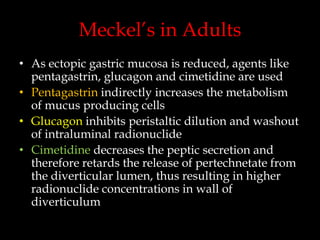 Meckel’s in Adults
• As ectopic gastric mucosa is reduced, agents like
pentagastrin, glucagon and cimetidine are used
• Pentagastrin indirectly increases the metabolism
of mucus producing cells
• Glucagon inhibits peristaltic dilution and washout
of intraluminal radionuclide
• Cimetidine decreases the peptic secretion and
therefore retards the release of pertechnetate from
the diverticular lumen, thus resulting in higher
radionuclide concentrations in wall of
diverticulum

 
