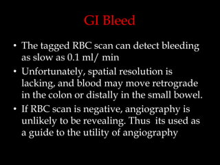 GI Bleed
• The tagged RBC scan can detect bleeding
as slow as 0.1 ml/ min
• Unfortunately, spatial resolution is
lacking, and blood may move retrograde
in the colon or distally in the small bowel.
• If RBC scan is negative, angiography is
unlikely to be revealing. Thus its used as
a guide to the utility of angiography

 