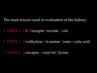 The main tracers used in evaluation of the kidney:
• DMSA : Di Mercapto Succinic Acid

• DTPA : Di-ethylene Tri-amine Penta-Acetic acid
• MAG3 : Mercapto Acetyl triGlycine

 