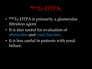 99mTc-DTPA:

is primarily a glomerular
filtration agent.
• It is also useful for evaluation of
obstruction and renal function.
• It is less useful in patients with renal
failure.
•

99mTc-DTPA

 