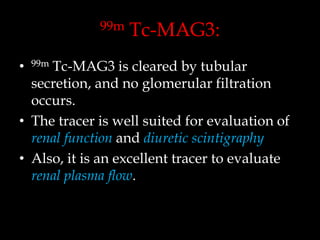 99m

Tc-MAG3:

Tc-MAG3 is cleared by tubular
secretion, and no glomerular filtration
occurs.
• The tracer is well suited for evaluation of
renal function and diuretic scintigraphy
• Also, it is an excellent tracer to evaluate
renal plasma flow.
•

99m

 