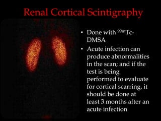 Renal Cortical Scintigraphy
• Done with 99mTcDMSA
• Acute infection can
produce abnormalities
in the scan; and if the
test is being
performed to evaluate
for cortical scarring, it
should be done at
least 3 months after an
acute infection

 