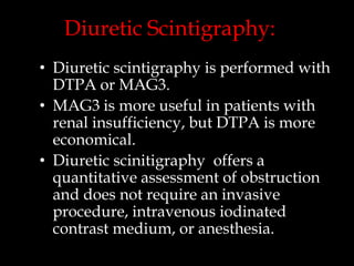 Diuretic Scintigraphy:
• Diuretic scintigraphy is performed with
DTPA or MAG3.
• MAG3 is more useful in patients with
renal insufficiency, but DTPA is more
economical.
• Diuretic scinitigraphy offers a
quantitative assessment of obstruction
and does not require an invasive
procedure, intravenous iodinated
contrast medium, or anesthesia.

 