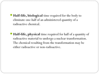 Half-life, biological time required for the body to
eliminate one-half of an administered quantity of a
radioactive chemical. 
Half-life, physical time required for half of a quantity of
radioactive material to undergo a nuclear transformation.
The chemical resulting from the transformation may be
either radioactive or non-radioactive. 
 