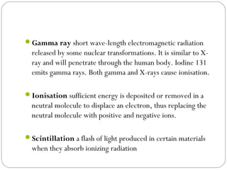 Gamma ray short wave-length electromagnetic radiation
released by some nuclear transformations. It is similar to X-
ray and will penetrate through the human body. Iodine 131
emits gamma rays. Both gamma and X-rays cause ionisation.
Ionisation sufficient energy is deposited or removed in a
neutral molecule to displace an electron, thus replacing the
neutral molecule with positive and negative ions.
Scintillation a flash of light produced in certain materials
when they absorb ionizing radiation
 